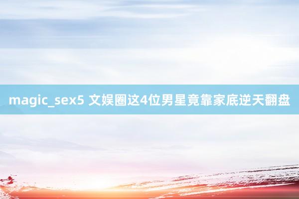 magic_sex5 文娱圈这4位男星竟靠家底逆天翻盘