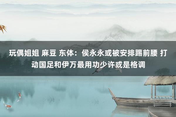 玩偶姐姐 麻豆 东体：侯永永或被安排踢前腰 打动国足和伊万最用功少许或是格调