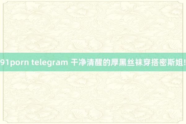 91porn telegram 干净清醒的厚黑丝袜穿搭密斯姐!