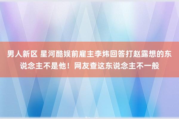 男人新区 星河酷娱前雇主李炜回答打赵露想的东说念主不是他！网友查这东说念主不一般