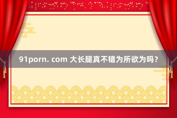 91porn. com 大长腿真不错为所欲为吗？