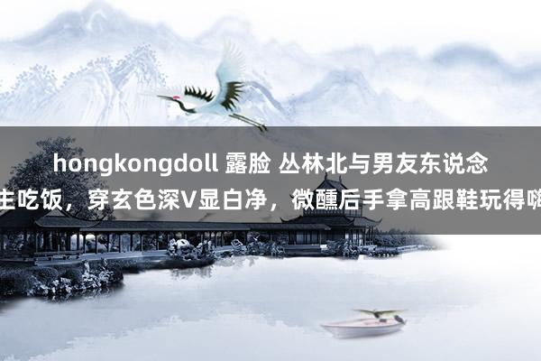 hongkongdoll 露脸 丛林北与男友东说念主吃饭，穿玄色深V显白净，微醺后手拿高跟鞋玩得嗨