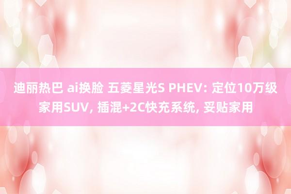 迪丽热巴 ai换脸 五菱星光S PHEV: 定位10万级家用SUV， 插混+2C快充系统， 妥贴家用