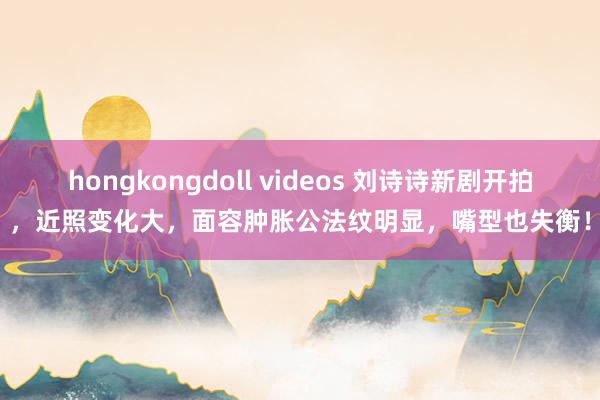 hongkongdoll videos 刘诗诗新剧开拍，近照变化大，面容肿胀公法纹明显，嘴型也失衡！