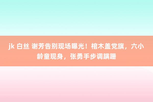 jk 白丝 谢芳告别现场曝光！棺木盖党旗，六小龄童现身，张勇手步调蹒跚