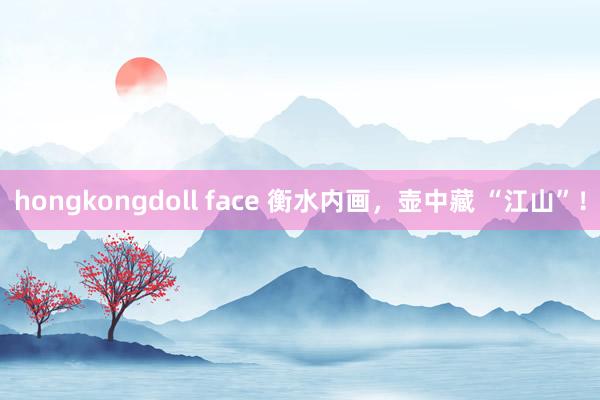 hongkongdoll face 衡水内画，壶中藏 “江山”！