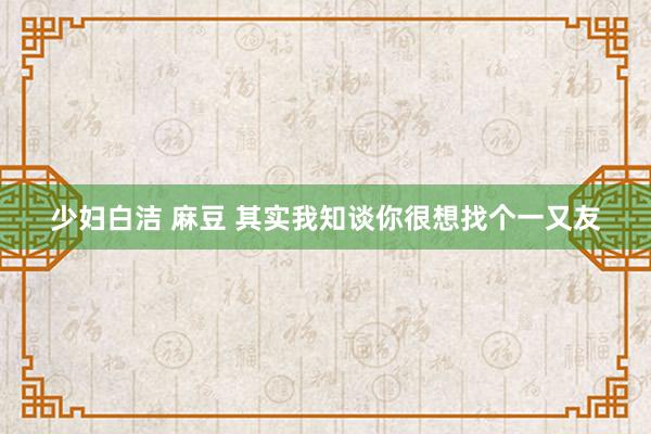 少妇白洁 麻豆 其实我知谈你很想找个一又友