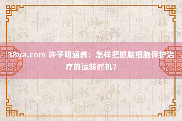 38va.com 许予明涵养：怎样把抓脑细胞保护治疗的运转时机？