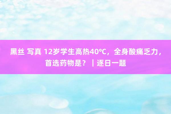 黑丝 写真 12岁学生高热40℃，全身酸痛乏力，首选药物是？｜逐日一题