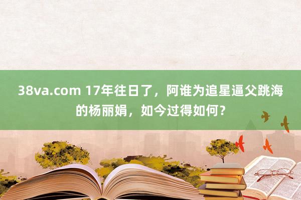 38va.com 17年往日了，阿谁为追星逼父跳海的杨丽娟，如今过得如何？