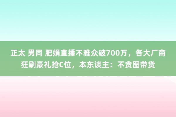 正太 男同 肥娟直播不雅众破700万，各大厂商狂刷豪礼抢C位，本东谈主：不贪图带货