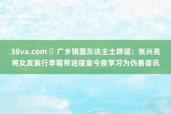 38va.com ❌广乡镇面东谈主士辟谣：张兴亮将女友装行李箱带进寝室今夜学习为伪善音讯