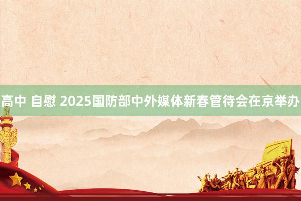 高中 自慰 2025国防部中外媒体新春管待会在京举办