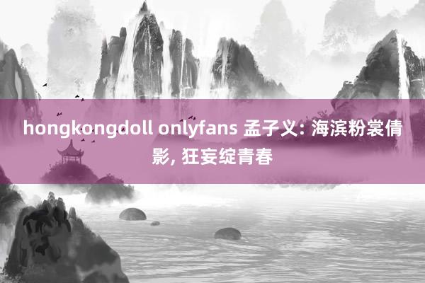 hongkongdoll onlyfans 孟子义: 海滨粉裳倩影， 狂妄绽青春