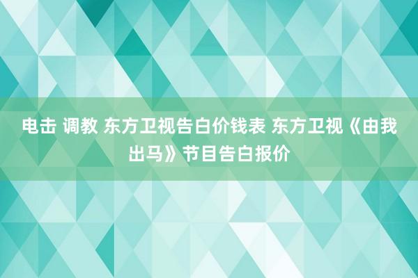 电击 调教 东方卫视告白价钱表 东方卫视《由我出马》节目告白报价