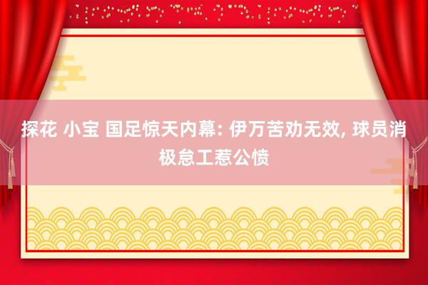 探花 小宝 国足惊天内幕: 伊万苦劝无效， 球员消极怠工惹公愤