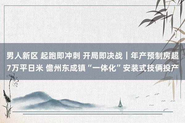 男人新区 起跑即冲刺 开局即决战｜年产预制房超7万平日米 儋州东成镇“一体化”安装式技俩投产