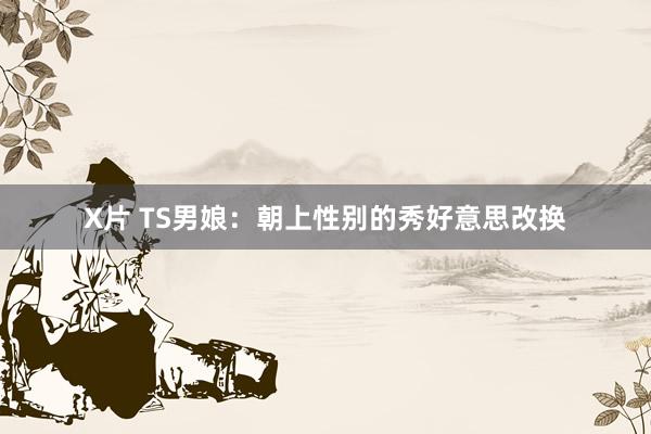 X片 TS男娘：朝上性别的秀好意思改换