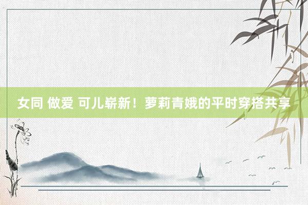 女同 做爱 可儿崭新！萝莉青娥的平时穿搭共享