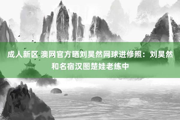 成人新区 澳网官方晒刘昊然网球进修照：刘昊然和名宿汉图楚娃老练中