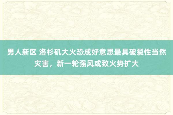 男人新区 洛杉矶大火恐成好意思最具破裂性当然灾害，新一轮强风或致火势扩大