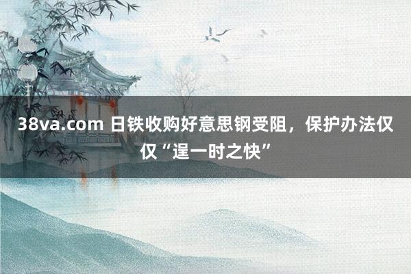 38va.com 日铁收购好意思钢受阻，保护办法仅仅“逞一时之快”