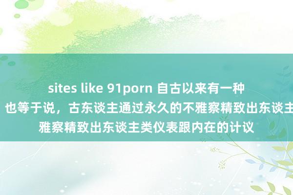 sites like 91porn 自古以来有一种说法叫“相由心生”，也等于说，古东谈主通过永久的不雅察精致出东谈主类仪表跟内在的计议