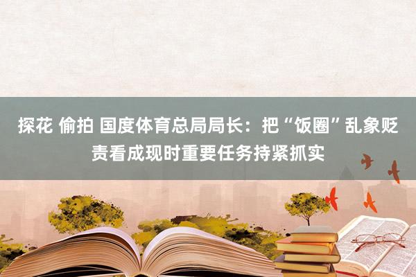 探花 偷拍 国度体育总局局长：把“饭圈”乱象贬责看成现时重要任务持紧抓实