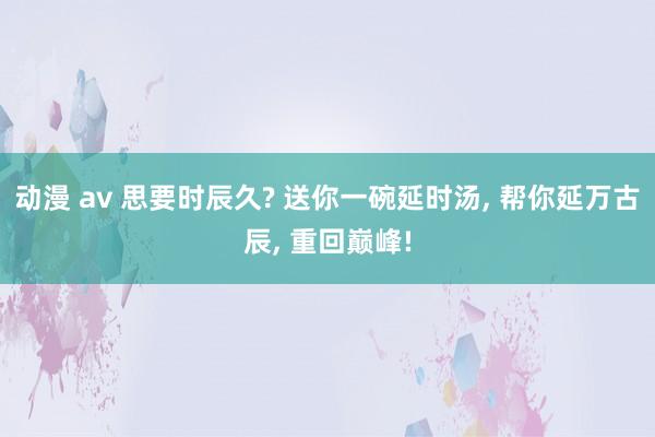 动漫 av 思要时辰久? 送你一碗延时汤， 帮你延万古辰， 重回巅峰!