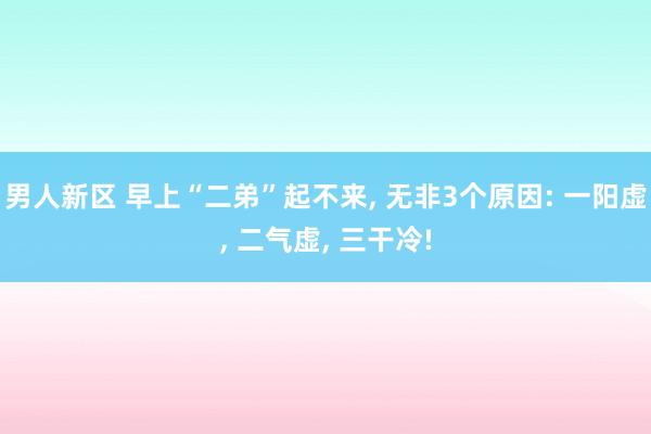 男人新区 早上“二弟”起不来， 无非3个原因: 一阳虚， 二气虚， 三干冷!