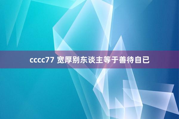 cccc77 宽厚别东谈主等于善待自已