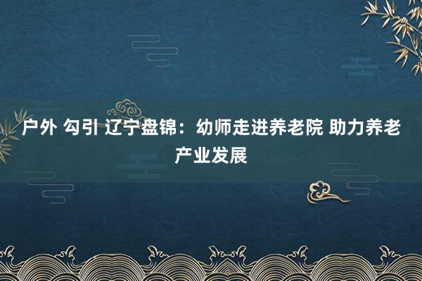 户外 勾引 辽宁盘锦：幼师走进养老院 助力养老产业发展