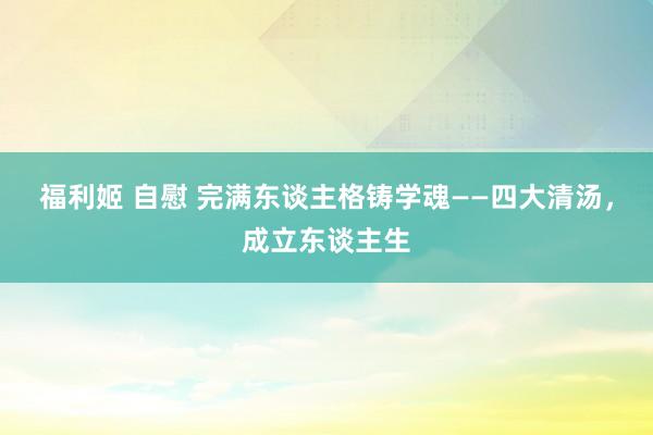 福利姬 自慰 完满东谈主格铸学魂——四大清汤，成立东谈主生