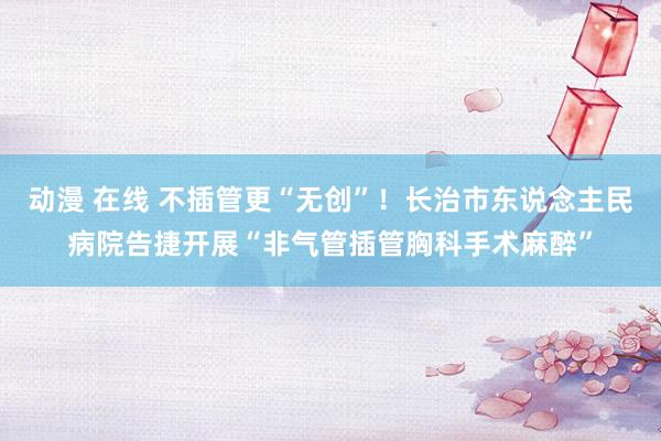 动漫 在线 不插管更“无创”！长治市东说念主民病院告捷开展“非气管插管胸科手术麻醉”