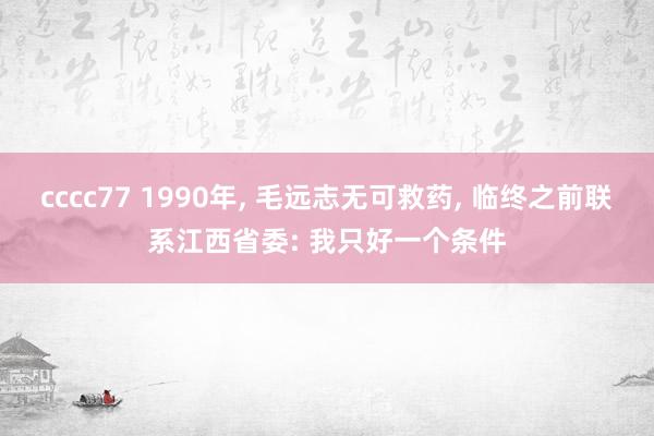 cccc77 1990年， 毛远志无可救药， 临终之前联系江西省委: 我只好一个条件