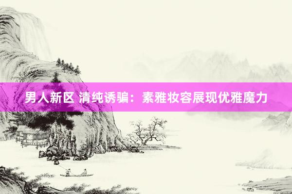 男人新区 清纯诱骗：素雅妆容展现优雅魔力