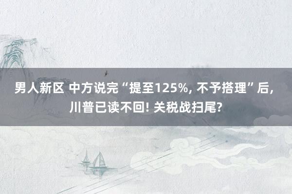 男人新区 中方说完“提至125%， 不予搭理”后， 川普已读不回! 关税战扫尾?