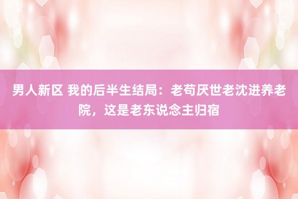 男人新区 我的后半生结局：老苟厌世老沈进养老院，这是老东说念主归宿