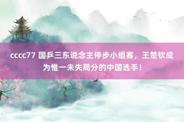 cccc77 国乒三东说念主停步小组赛，王楚钦成为惟一未失局分的中国选手！