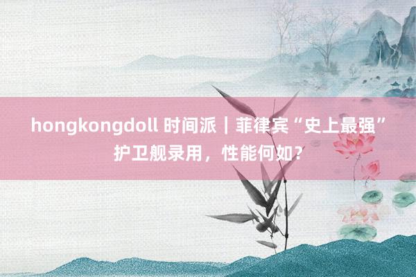 hongkongdoll 时间派｜菲律宾“史上最强”护卫舰录用，性能何如？