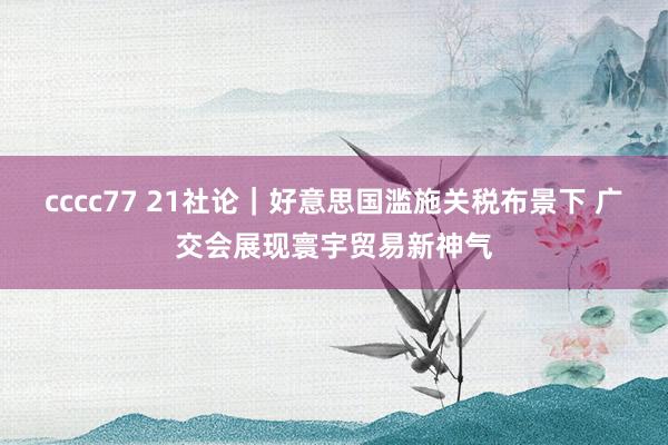 cccc77 21社论｜好意思国滥施关税布景下 广交会展现寰宇贸易新神气