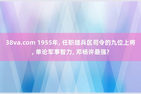 38va.com 1955年， 任职雄兵区司令的九位上将， 单论军事智力， 邓杨许最强?
