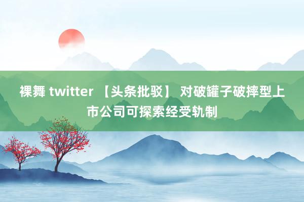 裸舞 twitter 【头条批驳】 对破罐子破摔型上市公司可探索经受轨制