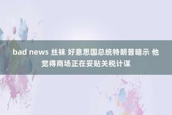 bad news 丝袜 好意思国总统特朗普暗示 他觉得商场正在妥贴关税计谋